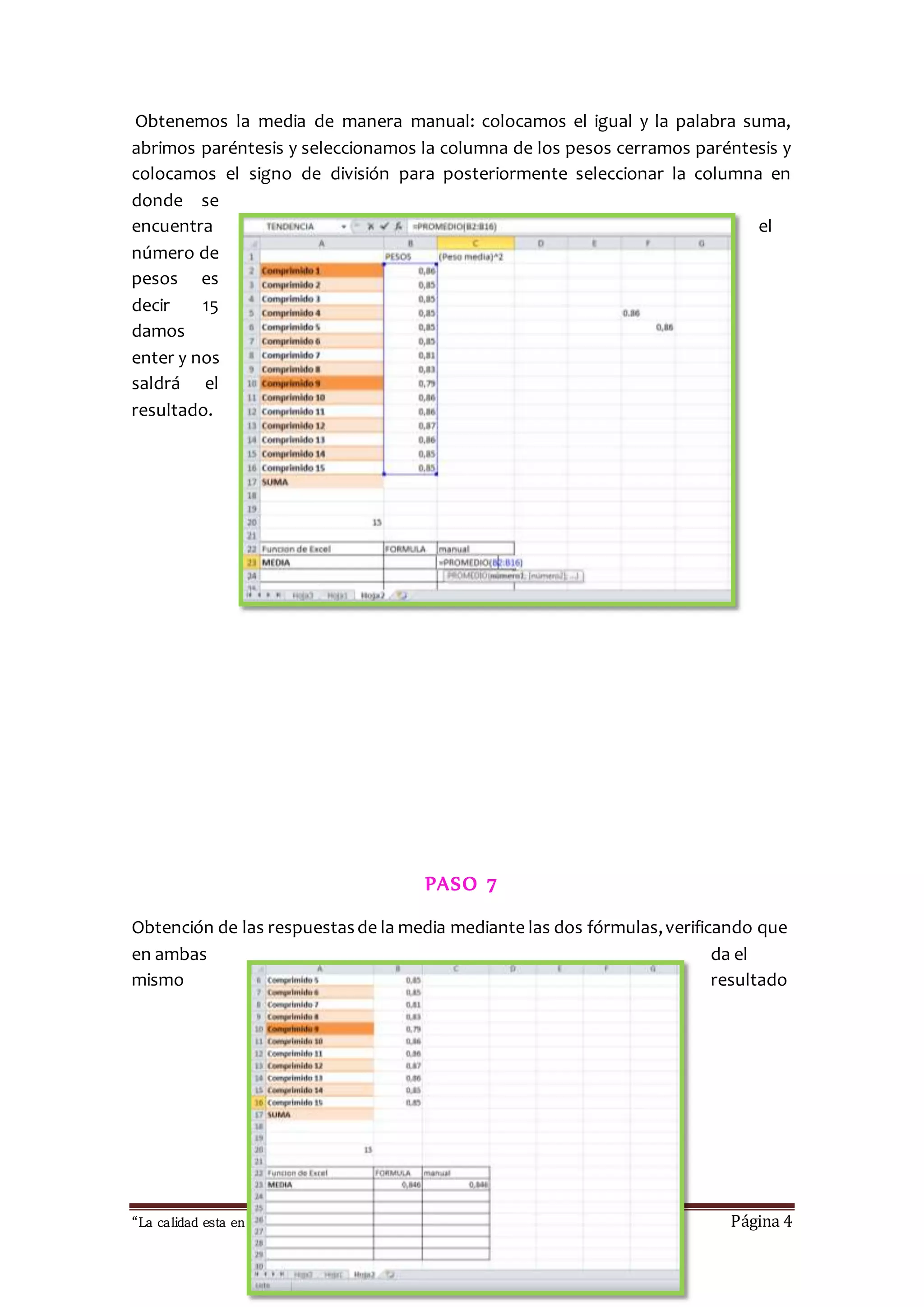 Obtenemos la media de manera manual: colocamos el igual y la palabra suma, 
abrimos paréntesis y seleccionamos la columna de los pesos cerramos paréntesis y 
colocamos el signo de división para posteriormente seleccionar la columna en 
donde se 
encuentra el 
número de 
pesos es 
decir 15 
damos 
enter y nos 
saldrá el 
resultado. 
PASO 7 
Obtención de las respuestas de la media mediante las dos fórmulas, verificando que 
en ambas da el 
mismo resultado 
“La calidad esta en ti, no dejes que otros sufran las consecuencias “ Página 4 
 