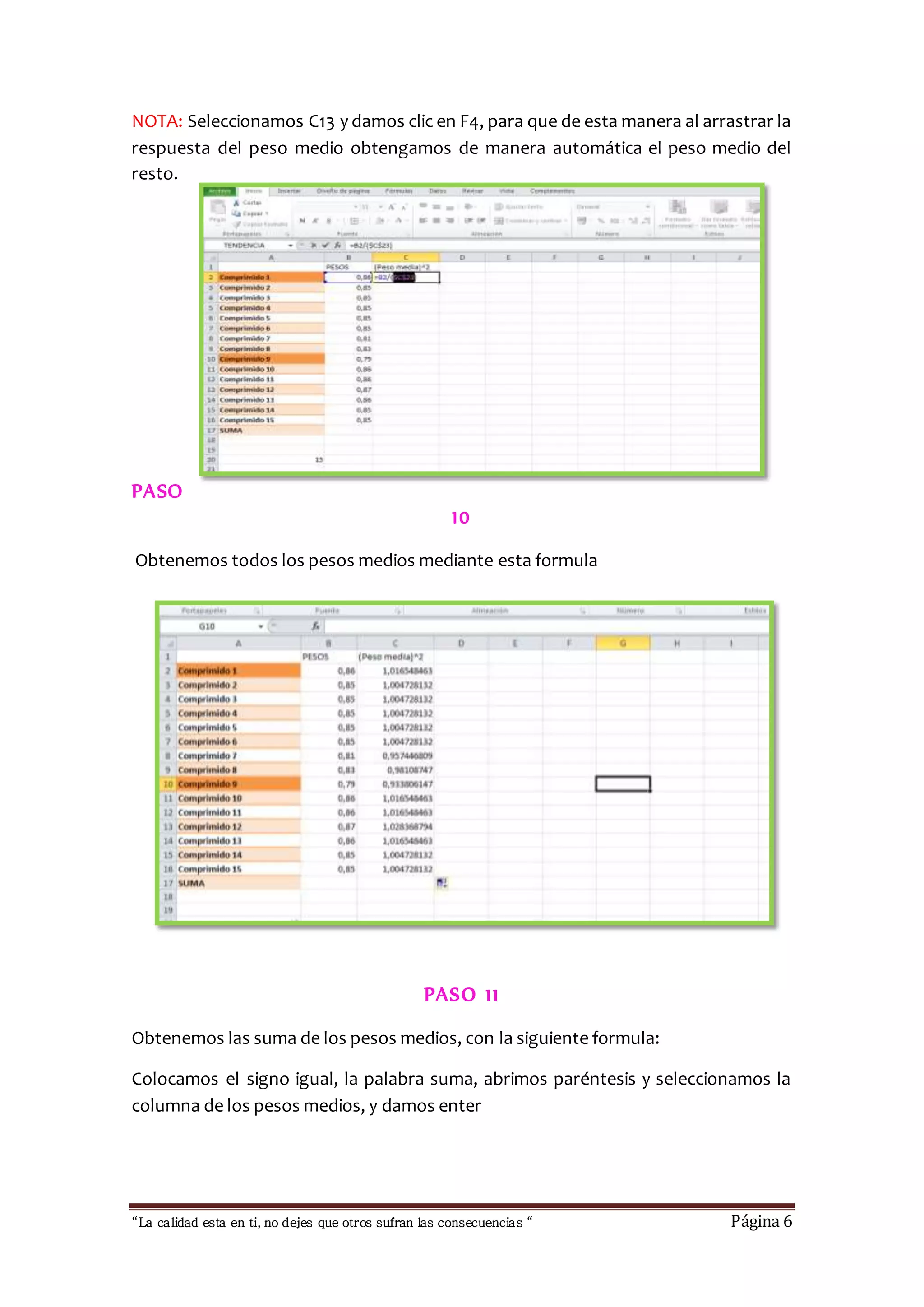 NOTA: Seleccionamos C13 y damos clic en F4, para que de esta manera al arrastrar la 
respuesta del peso medio obtengamos de manera automática el peso medio del 
resto. 
PASO 
10 
Obtenemos todos los pesos medios mediante esta formula 
PASO 1 1 
Obtenemos las suma de los pesos medios, con la siguiente formula: 
Colocamos el signo igual, la palabra suma, abrimos paréntesis y seleccionamos la 
columna de los pesos medios, y damos enter 
“La calidad esta en ti, no dejes que otros sufran las consecuencias “ Página 6 
 