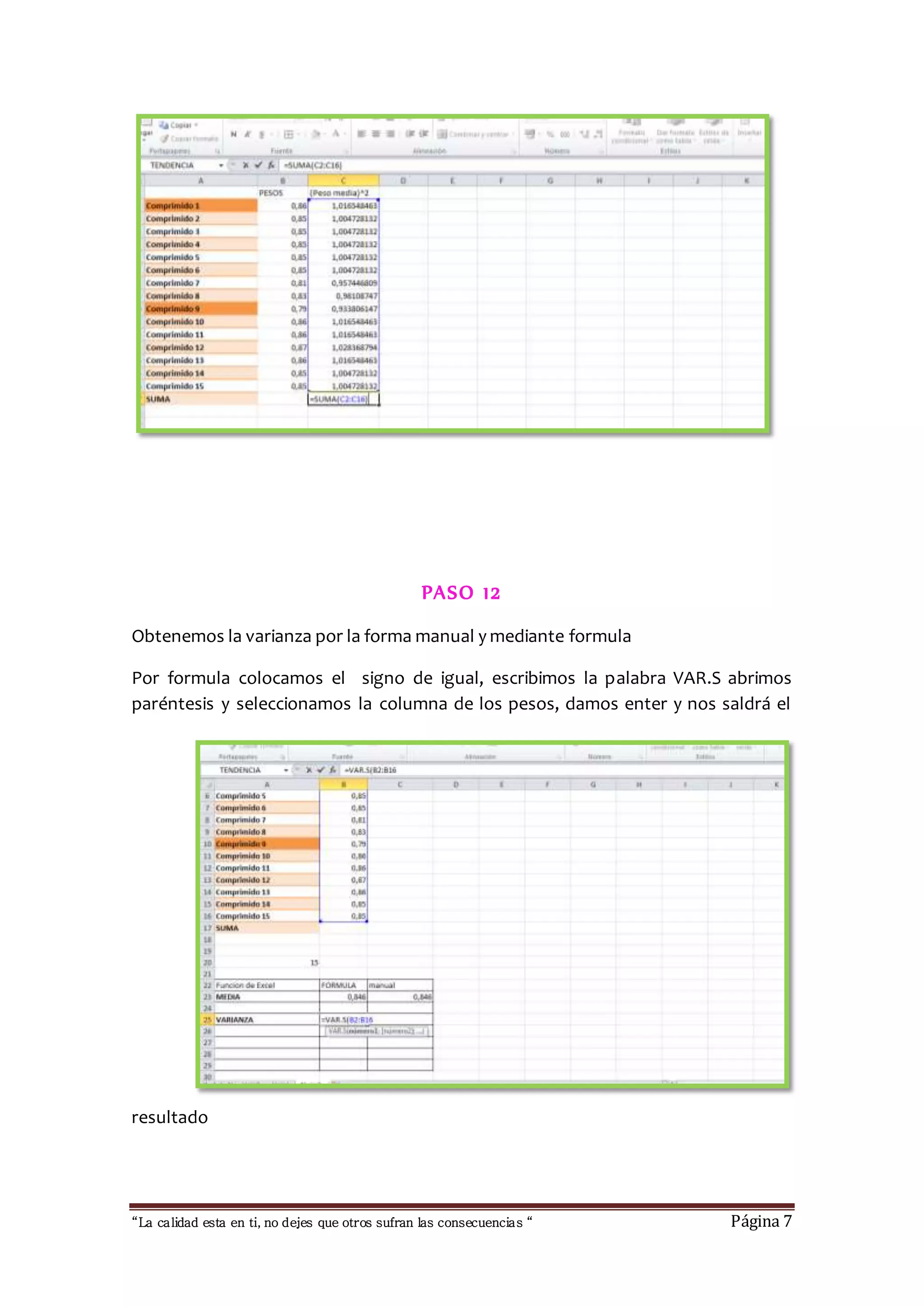 PASO 12 
Obtenemos la varianza por la forma manual y mediante formula 
Por formula colocamos el signo de igual, escribimos la palabra VAR.S abrimos 
paréntesis y seleccionamos la columna de los pesos, damos enter y nos saldrá el 
resultado 
“La calidad esta en ti, no dejes que otros sufran las consecuencias “ Página 7 
 