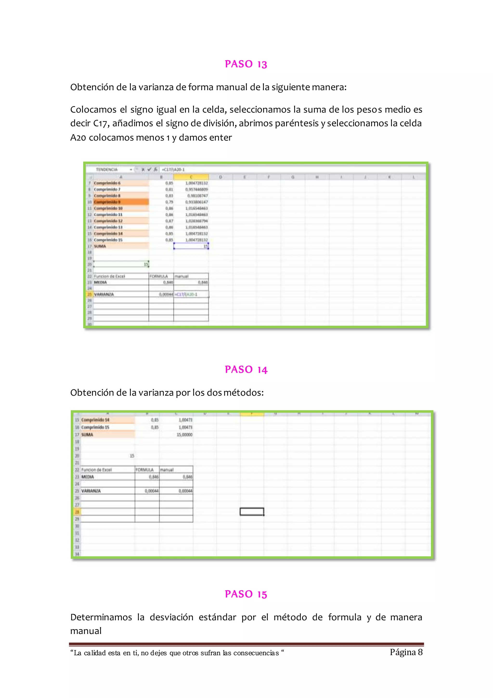 PASO 13 
Obtención de la varianza de forma manual de la siguiente manera: 
Colocamos el signo igual en la celda, seleccionamos la suma de los pesos medio es 
decir C17, añadimos el signo de división, abrimos paréntesis y seleccionamos la celda 
A20 colocamos menos 1 y damos enter 
PASO 14 
Obtención de la varianza por los dos métodos: 
PASO 15 
Determinamos la desviación estándar por el método de formula y de manera 
manual 
“La calidad esta en ti, no dejes que otros sufran las consecuencias “ Página 8 
 