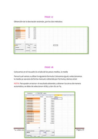 PASO 17 
Obtención de la desviación estándar, por los dos métodos: 
PASO 18 
Colocamos en el recuadro la a lado de los pesos medios, la media 
Para el cual vamos a utilizar la siguiente formula: Colocamos igual y seleccionamos 
la media ya sea esta de forma manual o obtenida por formula y damos enter 
NOTA: Para poder arrastrar el resultado obtenido y obtener los otros de manera 
automática, se debe de seleccionar el B23 y dar clic en F4. 
“La calidad esta en ti, no dejes que otros sufran las consecuencias “ Página 10 
 