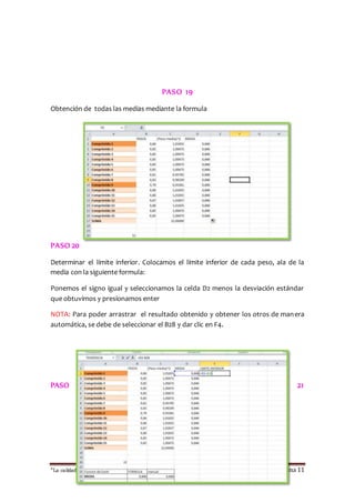 PASO 19 
Obtención de todas las medias mediante la formula 
PASO 20 
Determinar el límite inferior. Colocamos el límite inferior de cada peso, ala de la 
media con la siguiente formula: 
Ponemos el signo igual y seleccionamos la celda D2 menos la desviación estándar 
que obtuvimos y presionamos enter 
NOTA: Para poder arrastrar el resultado obtenido y obtener los otros de manera 
automática, se debe de seleccionar el B28 y dar clic en F4. 
PASO 21 
“La calidad esta en ti, no dejes que otros sufran las consecuencias “ Página 11 
 