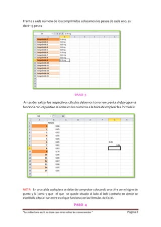 Frente a cada número de los comprimidos colocamos los pesos de cada uno, es 
decir 15 pesos 
PASO 3 
Antes de realizar los respectivos cálculos debemos tomar en cuenta si el programa 
funciona con el punto o la coma en los números a la hora de emplear las formulas: 
NOTA: En una celda cualquiera se debe de comprobar colocando una cifra con el signo de 
punto y la coma y que el que se quede situado al lado al lado contrario en donde se 
escribió la cifra al dar entre es el que funciona con las fórmulas de Excel. 
PASO 4 
“La calidad esta en ti, no dejes que otros sufran las consecuencias “ Página 2 
 
