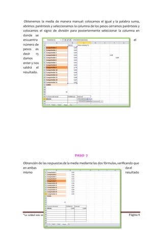 Obtenemos la media de manera manual: colocamos el igual y la palabra suma, 
abrimos paréntesis y seleccionamos la columna de los pesos cerramos paréntesis y 
colocamos el signo de división para posteriormente seleccionar la columna en 
donde se 
encuentra el 
número de 
pesos es 
decir 15 
damos 
enter y nos 
saldrá el 
resultado. 
PASO 7 
Obtención de las respuestas de la media mediante las dos fórmulas, verificando que 
en ambas da el 
mismo resultado 
“La calidad esta en ti, no dejes que otros sufran las consecuencias “ Página 4 
 