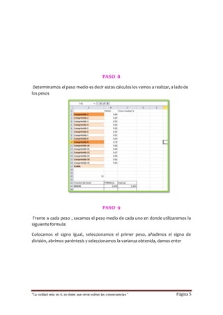 PASO 8 
Determinamos el peso medio es decir estos cálculos los vamos a realizar, a lado de 
los pesos 
PASO 9 
Frente a cada peso , sacamos el peso medio de cada uno en donde utilizaremos la 
siguiente formula: 
Colocamos el signo igual, seleccionamos el primer peso, añadimos el signo de 
división, abrimos paréntesis y seleccionamos la varianza obtenida, damos enter 
“La calidad esta en ti, no dejes que otros sufran las consecuencias “ Página 5 
 