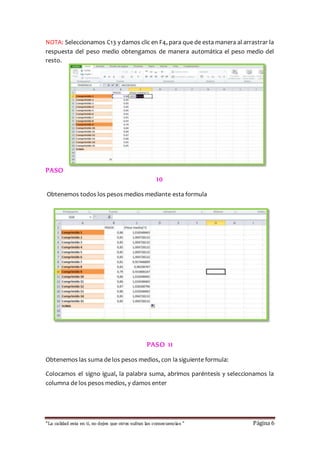 NOTA: Seleccionamos C13 y damos clic en F4, para que de esta manera al arrastrar la 
respuesta del peso medio obtengamos de manera automática el peso medio del 
resto. 
PASO 
10 
Obtenemos todos los pesos medios mediante esta formula 
PASO 1 1 
Obtenemos las suma de los pesos medios, con la siguiente formula: 
Colocamos el signo igual, la palabra suma, abrimos paréntesis y seleccionamos la 
columna de los pesos medios, y damos enter 
“La calidad esta en ti, no dejes que otros sufran las consecuencias “ Página 6 
 