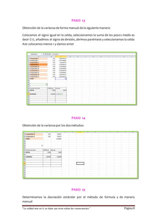 PASO 13 
Obtención de la varianza de forma manual de la siguiente manera: 
Colocamos el signo igual en la celda, seleccionamos la suma de los pesos medio es 
decir C17, añadimos el signo de división, abrimos paréntesis y seleccionamos la celda 
A20 colocamos menos 1 y damos enter 
PASO 14 
Obtención de la varianza por los dos métodos: 
PASO 15 
Determinamos la desviación estándar por el método de formula y de manera 
manual 
“La calidad esta en ti, no dejes que otros sufran las consecuencias “ Página 8 
 