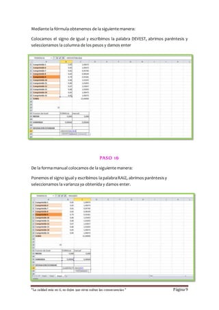 Mediante la fórmula obtenemos de la siguiente manera: 
Colocamos el signo de igual y escribimos la palabra DEVEST, abrimos paréntesis y 
seleccionamos la columna de los pesos y damos enter 
PASO 16 
De la forma manual colocamos de la siguiente manera: 
Ponemos el signo igual y escribimos la palabra RAIZ, abrimos paréntesis y 
seleccionamos la varianza ya obtenida y damos enter. 
“La calidad esta en ti, no dejes que otros sufran las consecuencias “ Página 9 
 