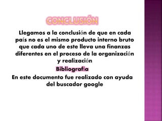 Llegamos a la conclusión de que en cada
país no es el mismo producto interno bruto
que cada uno de este lleva una finanzas
diferentes en el proceso de la organización
y realización
Bibliografía
En este documento fue realizado con ayuda
del buscador google
 
