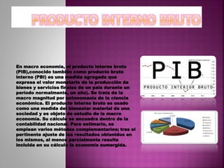 En macro economía, el producto interno bruto
(PIB),conocido también como producto bruto
interno (PBI) es una medida agregada que
expresa el valor monetario de la producción de
bienes y servicios finales de un país durante un
período normalmente, un año). Se trata de la
macro magnitud por antonomasia de la ciencia
económica. El producto interno bruto es usado
como una medida del bienestar material de una
sociedad y es objeto de estudio de la macro
economía. Su cálculo se encuadra dentro de la
contabilidad nacional. Para estimarlo, se
emplean varios métodos complementarios; tras el
pertinente ajuste de los resultados obtenidos en
los mismos, al menos parcialmente resulta
incluida en su cálculo la economía sumergida.
 