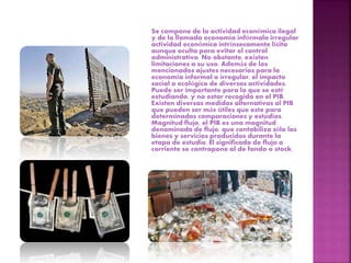 Se compone de la actividad económica ilegal
y de la llamada economía infórmalo irregular
actividad económica intrínsecamente lícita
aunque oculta para evitar el control
administrativo. No obstante, existen
limitaciones a su uso. Además de los
mencionados ajustes necesarios para la
economía informal o irregular, el impacto
social o ecológico de diversas actividades.
Puede ser importante para lo que se esté
estudiando, y no estar recogido en el PIB.
Existen diversas medidas alternativas al PIB
que pueden ser más útiles que este para
determinadas comparaciones y estudios.
Magnitud flujo, el PIB es una magnitud
denominada de flujo, que contabiliza sólo los
bienes y servicios producidos durante la
etapa de estudio. El significado de flujo o
corriente se contrapone al de fondo o stock.
 