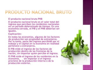 El producto nacional bruto PNB
El producto nacional bruto es el valor total del
ingreso que perciben los residentes nacionales
en un período determinado de tiempo. En una
economía cerrada, el PIB y el PNB deberían ser
iguales.
Explicación:
En todas las economías, algunos de los factores
de producción son propiedad de extranjeros.
Por lo tanto, parte del ingreso percibido por el
trabajo y el capital en la economía en realidad
pertenece a extranjeros.
El PIB mide el ingreso de los factores de
producción dentro de las fronteras de la
nación, sin importar quien percibe el ingreso.
El PNB mide el ingreso de los residentes en la
economía, sin importar si el ingreso
proviene de la producción interna o de la
producción exterior.
 