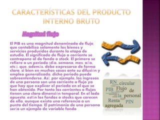 El PIB es una magnitud denominada de flujo,
que contabiliza solamente los bienes y
servicios producidos durante la etapa de
estudio. El significado de flujo o corriente se
contrapone al de fondo o stock. El primero se
refiere a un periodo (día, semana, mes, año,
etc.), que, además, debe expresarse de forma
clara, si bien en muchos casos ante su difusión y
empleo generalizado, dicho periodo puede
sobreentenderse. Así, por ejemplo, los ingresos
de una persona son una corriente o flujo ya
que hay que explicar el periodo en el que se
han obtenido. Por tanto las corrientes o flujos
tienen una clara dimensión temporal. En el lado
opuesto, están los fondos o stocks que carecen
de ella, aunque exista una referencia a un
punto del tiempo. El patrimonio de una persona
sería un ejemplo de variable fondo
 