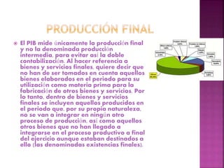  El PIB mide únicamente la producción final
y no la denominada producción
intermedia, para evitar así la doble
contabilización. Al hacer referencia a
bienes y servicios finales, quiere decir que
no han de ser tomados en cuenta aquellos
bienes elaborados en el periodo para su
utilización como materia prima para la
fabricación de otros bienes y servicios. Por
lo tanto, dentro de bienes y servicios
finales se incluyen aquellos producidos en
el periodo que, por su propia naturaleza,
no se van a integrar en ningún otro
proceso de producción, así como aquellos
otros bienes que no han llegado a
integrarse en el proceso productivo a final
del ejercicio aunque estaban destinados a
ello (las denominadas existencias finales).
 