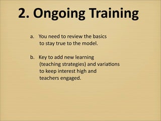 2.	
  Ongoing	
  Training
  a.	
   You	
  need	
  to	
  review	
  the	
  basics	
  
   	
  	
  	
  	
  	
  to	
  stay	
  true	
  to	
  the	
  model.

  b.	
   Key	
  to	
  add	
  new	
  learning	
  
   	
  	
  	
  	
  	
  (teaching	
  strategies)	
  and	
  varia?ons	
  
   	
  	
  	
  	
  	
  to	
  keep	
  interest	
  high	
  and	
  
   	
  	
  	
  	
  	
  teachers	
  engaged.
 