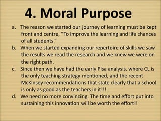 4.	
  Moral	
  Purpose
a.	
   The	
  reason	
  we	
  started	
  our	
  journey	
  of	
  learning	
  must	
  be	
  kept
 	
  	
  	
  	
  	
  front	
  and	
  centre,	
  “ To	
  improve	
  the	
  learning	
  and	
  life	
  chances
 	
  	
  	
  	
  	
  of	
  all	
  students.”	
  
b.	
   When	
  we	
  started	
  expanding	
  our	
  repertoire	
  of	
  skills	
  we	
  saw
 	
  	
  	
  	
  	
  the	
  results	
  we	
  read	
  the	
  research	
  and	
  we	
  knew	
  we	
  were	
  on
 	
  	
  	
  	
  	
  the	
  right	
  path.
c.	
   Since	
  then	
  we	
  have	
  had	
  the	
  early	
  Pisa	
  analysis,	
  where	
  CL	
  is	
  
 	
  	
  	
  	
  	
  the	
  only	
  teaching	
  strategy	
  men?oned,	
  and	
  the	
  recent
 	
  	
  	
  	
  	
  McKinsey	
  recommenda?ons	
  that	
  state	
  clearly	
  that	
  a	
  school
 	
  	
  	
  	
  	
  is	
  only	
  as	
  good	
  as	
  the	
  teachers	
  in	
  it!!!
d.	
   We	
  need	
  no	
  more	
  convincing.	
  The	
  ?me	
  and	
  eﬀort	
  put	
  into
 	
  	
  	
  	
  	
  sustaining	
  this	
  innova?on	
  will	
  be	
  worth	
  the	
  eﬀort!!
 