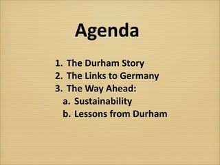 Agenda
1.	
   The	
  Durham	
  Story
2.	
   The	
  Links	
  to	
  Germany
3.	
   The	
  Way	
  Ahead:	
  
  a.	
   Sustainability
  b.	
  Lessons	
  from	
  Durham
 