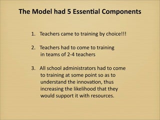 The	
  Model	
  had	
  5	
  Essen-al	
  Components

     1.	
   Teachers	
  came	
  to	
  training	
  by	
  choice!!!

     2.	
   Teachers	
  had	
  to	
  come	
  to	
  training	
  
      	
  	
  	
  	
  	
  in	
  teams	
  of	
  2-­‐4	
  teachers

     3.	
   All	
  school	
  administrators	
  had	
  to	
  come
      	
  	
  	
  	
  	
  to	
  training	
  at	
  some	
  point	
  so	
  as	
  to
      	
  	
  	
  	
  	
  understand	
  the	
  innova?on,	
  thus
      	
  	
  	
  	
  	
  increasing	
  the	
  likelihood	
  that	
  they
      	
  	
  	
  	
  	
  would	
  support	
  it	
  with	
  resources.
 