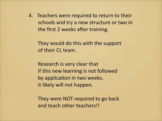 4.	
   Teachers	
  were	
  required	
  to	
  return	
  to	
  their
 	
  	
  	
  	
  	
  schools	
  and	
  try	
  a	
  new	
  structure	
  or	
  two	
  in
 	
  	
  	
  	
  	
  the	
  ﬁrst	
  2	
  weeks	
  aEer	
  training.	
  

	
  	
  	
  	
  	
  	
  	
  They	
  would	
  do	
  this	
  with	
  the	
  support	
  
         	
  	
  	
  	
  	
  of	
  their	
  CL	
  team.

  	
  	
  	
  	
  	
  Research	
  is	
  very	
  clear	
  that	
  
  	
  	
  	
  	
  	
  if	
  this	
  new	
  learning	
  is	
  not	
  followed
  	
  	
  	
  	
  	
  by	
  applica?on	
  in	
  two	
  weeks,	
  
  	
  	
  	
  	
  	
  it	
  likely	
  will	
  not	
  happen.	
  

	
  	
  	
  	
  	
  	
  	
  They	
  were	
  NOT	
  required	
  to	
  go	
  back	
  
         	
  	
  	
  	
  	
  and	
  teach	
  other	
  teachers!!
 