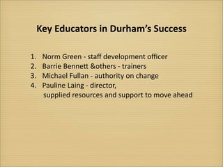 Key	
  Educators	
  in	
  Durham’s	
  Success

1.	
   Norm	
  Green	
  -­‐	
  staﬀ	
  development	
  oﬃcer
2.	
   Barrie	
  BenneQ	
  &others	
  -­‐	
  trainers
3.	
   Michael	
  Fullan	
  -­‐	
  authority	
  on	
  change	
  
4.	
   Pauline	
  Laing	
  -­‐	
  director,	
  
 	
  	
  	
  	
  	
  supplied	
  resources	
  and	
  support	
  to	
  move	
  ahead
 