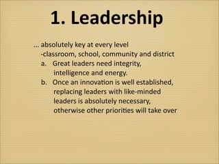 1.	
  Leadership
...	
  absolutely	
  key	
  at	
  every	
  level	
  
  	
  	
  -­‐classroom,	
  school,	
  community	
  and	
  district
          a.	
   Great	
  leaders	
  need	
  integrity,	
  
              	
  	
  	
  	
  	
  intelligence	
  and	
  energy.
          b.	
   Once	
  an	
  innova?on	
  is	
  well	
  established,
              	
  	
  	
  	
  	
  replacing	
  leaders	
  with	
  like-­‐minded
              	
  	
  	
  	
  	
  leaders	
  is	
  absolutely	
  necessary,
              	
  	
  	
  	
  	
  otherwise	
  other	
  priori?es	
  will	
  take	
  over
 