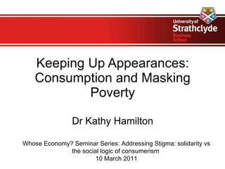 Keeping Up Appearances: Consumption and Masking Poverty Dr Kathy Hamilton Whose Economy? Seminar Series:  Addressing Stigma: solidarity vs the social logic of consumerism  10 March 2011 