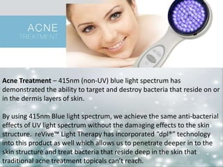 Acne Treatment – 415nm (non-UV) blue light spectrum has 
demonstrated the ability to target and destroy bacteria that reside on or 
in the dermis layers of skin. 
By using 415nm Blue light spectrum, we achieve the same anti-bacterial 
effects of UV light spectrum without the damaging effects to the skin 
structure. reVive™ Light Therapy has incorporated “dpl®” technology 
into this product as well which allows us to penetrate deeper in to the 
skin structure and treat bacteria that reside deep in the skin that 
traditional acne treatment topicals can’t reach. 
 