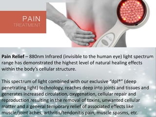 Pain Relief – 880nm Infrared (invisible to the human eye) light spectrum 
range has demonstrated the highest level of natural healing effects 
within the body’s cellular structure. 
This spectrum of light combined with our exclusive “dpl®” (deep 
penetrating light) technology, reaches deep into joints and tissues and 
generates increased circulation, oxygenation, cellular repair and 
reproduction resulting in the removal of toxins, unwanted cellular 
matter and a general temporary relief of associated effects like 
muscle/joint aches, arthritis/tendonitis pain, muscle spasms, etc. 
 