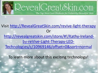 Visit http://RevealGreatSkin.com/revive-light-therapy 
Or 
http://revealgreatskin.com/store/#!/Kathy-Ireland-by- 
reVive-Light-Therapy-LED-Technologies/ 
c/10969146/offset=0&sort=normal 
To learn more about this exciting technology! 
