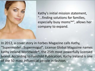 Kathy's initial mission statement, 
"...finding solutions for families, 
especially busy moms™", allows her 
company to expand. 
In 2012, a cover story in Forbes Magazine calls Kathy, 
"Supermodel...Supermogul". License Global Magazine names 
kathy ireland Worldwide®, the 25th most powerfully licensed 
brand. According to Fairchild Publication, Kathy Ireland is one 
of the 50 most influential people in fashion. 
 