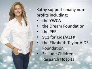 Kathy supports many non-profits 
including; 
• the YWCA 
• the Dream Foundation 
• the PEF 
• 911 for Kids/AEFK 
• the Elizabeth Taylor AIDS 
Foundation 
• St. Jude Children's 
Research Hospital 
 