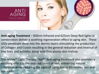 Anti-aging Treatment – 830nm Infrared and 625nm Deep Red lights in 
combination deliver a soothing regeneration effect to aging skin. These 
LEDs penetrate deep into the dermis layers stimulating the production 
of Collagen and Elastin resulting in the general reduction and reversal of 
fine lines and wrinkles along with firm plump skin texture. 
The reVive™ Light Therapy “dpl®” Anti-aging treatment also provides a 
soothing effect to the external layers of skin, enhancing natural 
coloration while reducing the signs of aging due to blemishes, sun and 
age spots. 
 