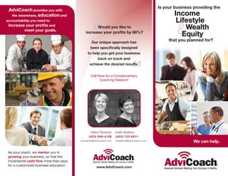 Is your business providing the
 AdviCoach provides you with
  the awareness, education and                                                                    Income
                                                                                                   Lifestyle

                                                 “
accountability you need to


                                                                                                    & Wealth
                          and                    Would you like to
          meet your goals.
                                           increase your profits by 68%?
                                                                                                     Equity
                                                Our unique approach has
                                                                                                that you planned for?

                                             to help you get your business




                                                                              ”
                                                   back on track and
                                              achieve the desired results.


                                               Call Now for a Complimentary
                                                     Coaching Session!




                                               Kathy Richards     Kathi Watkins
                                              (423) 946-4128      (423) 753-6811
                                        krichards@advicoach.com   kwatkins@advicoach.com                    We can help.

 As your coach, we mentor you in
 growing your business, so that the
 incremental           more than pays
 for a customized business education.              www.AdviCoach.com
 