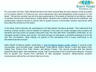 For more than 40 years, Kathy Nesbit Vacations has been representing the best vacation rental properties
on Fort Myers Beach in Florida as the most experienced and well-established rental business on the
island. The service provider has met the stay requirements of thousands of families by providing a variety
of vacation homes and condominiums. Kathy Nesbit Vacations has excellent rental accommodations and
uninterrupted customer service to ensure that its guests receive a memorable vacation experience while
they enjoy the wonders on the island.
In the latest online interview, the spokesperson of Kathy Nesbit Vacations asserted, “We understand that
booking a family vacation can be stressful for anybody. Thus here, we locally manage every property we
represent and fully assist our guests during their stay. We also offer them competitive rental rates on our
managed vacation homes and condos. Our team focuses on delivering a wonderful experience from the
very first conversation, while helping our guests to find everything, from a luxury penthouse to an
affordablebeachfrontstudio.”
Kathy Nesbit Vacations assists vacationers to get Fort Myers Beach condo rentals in several condo
communities, such as Bella Lago, Castle Beach, Casa Marina, Estero Sands, Lovers Key Beach Club,
Ostego Bay, Riviera Club, Palm Harbor, and Marina Towers. The service provider lists the island’s
beautifully landscaped, well-maintained, private Gulf Front and Bay Front Condominium Resorts. It means
that its guests can choose from hundreds of fully equipped, luxurious, family-friendly vacation
condominiums with all the comforts of their own home.
 