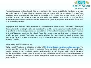 The spokesperson further shared, “We have perfect rental homes available for families and groups
and solo travelers. These fabulous accommodations couple with the destination’s magnificent
weather – warm temperatures, blue skies, and sunshine. Our guests thus secure their little piece of
paradise, whether they want to stay for one week, two weeks, one month, or forever. From
beachfront rentals to walk-to-beach rentals, there are all types of properties available as studio or 1,
2, or 3-bedroomhomes.”
By popular vote multiple times, Kathy Nesbit Vacations has been named The Best of Fort Myers
Beach Winner for availing Real Estate Vacation Rental. The service provider has hosted thousands
of guests while it provides personalized consultation to them about vacation condos. Every member
of its staff lives and works on the island. Thus, they know every building, every restaurant, every
beach, and every street. This helps the guests, whether they want to rent a kayak at Lovers Key,
shop at the farmer’s market on the island, or go for Sunset Celebration on Friday or Saturday night
down by The Pier.
About Kathy Nesbit Vacations, Inc.:
Kathy Nesbit Vacations is a leading provider of Ft Myers Beach vacation rentals service. The
service provider helps the visitors in choosing from hundreds of lovely, fully equipped island
vacation homes at their preferred location and according to their budget. Kathy Nesbit Vacations
has the availability of varied types of properties, from affordable waterfront condos to luxury resorts,
romantic getaways, and family fun homes. People can even request the service provider for free
rental analysis.
 