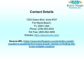 Contact Details
7205 Estero Blvd. Suite #707
Fort Myers Beach,
FL 33931 USA
Phone: (239) 463-4253
Toll Free: (800) 662-4995
Website: https://www.knvinc.com/
Source URL:https://www.briefingwire.com/pr/kathy-nesbit-
vacations-assisting-fort-myers-beach-visitors-in-finding-the-
most-suitable-vacation
 
