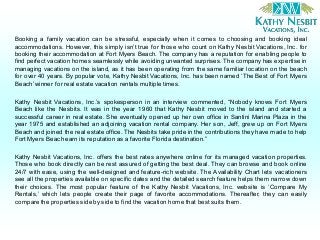 Booking a family vacation can be stressful, especially when it comes to choosing and booking ideal
accommodations. However, this simply isn’t true for those who count on Kathy Nesbit Vacations, Inc. for
booking their accommodation at Fort Myers Beach. The company has a reputation for enabling people to
find perfect vacation homes seamlessly while avoiding unwanted surprises. The company has expertise in
managing vacations on the island, as it has been operating from the same familiar location on the beach
for over 40 years. By popular vote, Kathy Nesbit Vacations, Inc. has been named ‘The Best of Fort Myers
Beach’winner for real estate vacation rentals multiple times.
Kathy Nesbit Vacations, Inc.’s spokesperson in an interview commented, “Nobody knows Fort Myers
Beach like the Nesbits. It was in the year 1960 that Kathy Nesbit moved to the island and started a
successful career in real estate. She eventually opened up her own office in Santini Marina Plaza in the
year 1975 and established an adjoining vacation rental company. Her son, Jeff, grew up on Fort Myers
Beach and joined the real estate office. The Nesbits take pride in the contributions they have made to help
Fort Myers Beach earn its reputation as a favorite Florida destination.”
Kathy Nesbit Vacations, Inc. offers the best rates anywhere online for its managed vacation properties.
Those who book directly can be rest assured of getting the best deal. They can browse and book online
24/7 with ease, using the well-designed and feature-rich website. The Availability Chart lets vacationers
see all the properties available on specific dates and the detailed search feature helps them narrow down
their choices. The most popular feature of the Kathy Nesbit Vacations, Inc. website is ‘Compare My
Rentals,’ which lets people create their page of favorite accommodations. Thereafter, they can easily
compare the properties side by side to find the vacation home that bestsuits them.
 