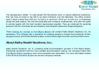 The spokesperson added, “In case people find themselves stuck or require additional assistance,
they can drop an email or can talk to our team members over the telephone. Our office remains
open 5 days a week from 9:00 a.m. to 6:00 p.m. and from 10:00 a.m. to 3:00 p.m. on Saturdays
during the peak season. We only hire dedicated and courteous professionals, who have the spark
to provide guests with the best vacation experiences possible. They go overboard for assisting
guests to find the mostideal accommodations matching their tastes and budgetaltogether.”
Those looking for condos in Fort Myers Beach can contact Kathy Nesbit Vacations, Inc. for
assistance. The company has a reputation for enabling people to choose from hundreds of fully-
equipped, luxury, and family-friendly vacation condominiums right from the comfortsof their home.
About Kathy Nesbit Vacations, Inc.:
Kathy Nesbit Vacations, Inc. is a leading rental accommodation provider in Fort Myers Beach.
Presenting vacationers with the most suitable accommodation options, the company makes their
Fort Myers Beach vacations even more enjoyable and memorable. For more information related
to the services provided,people can visit the company’s website.
 
