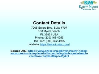 Contact Details
7205 Estero Blvd. Suite #707
Fort Myers Beach,
FL 33931 USA
Phone: (239) 463-4253
Toll Free: (800) 662-4995
Website: https://www.knvinc.com/
Source URL: https://www.prfree.org/@knvinc/kathy-nesbit-
vacations-inc-is-a-place-to-find-amazing-fort-myers-beach-
vacation-rentals-86kprxd5ykr4
 