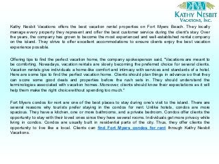 Kathy Nesbit Vacations offers the best vacation rental properties on Fort Myers Beach. They locally
manage every property they represent and offer the best customer service during the client's stay. Over
the years, the company has grown to become the most experienced and well-established rental company
on the island. They strive to offer excellent accommodations to ensure clients enjoy the best vacation
experience possible.
Offering tips to find the perfect vacation home, the company spokesperson said, "Vacations are meant to
be comforting. Nowadays, vacation rentals are slowly becoming the preferred choice for several clients.
Vacation rentals give individuals a home-like comfort and intimacy with services and standards of a hotel.
Here are some tips to find the perfect vacation home. Clients should plan things in advance so that they
can score some good deals and properties before the rush sets in. They should understand the
terminologies associated with vacation homes. Moreover, clients should know their expectations as it will
help them make the right choice without spending too much."
Fort Myers condos for rent are one of the best places to stay during one's visit to the island. There are
several reasons why tourists prefer staying in the condos for rent. Unlike hotels, condos are more
spacious. They have a kitchen, one or more bathrooms, and a private bedroom. Condos offer clients the
opportunity to stay with their loved ones since they have several rooms. Individuals get more privacy while
living in condos. Condos are usually built in residential parts of the city. Thus, they offer clients the
opportunity to live like a local. Clients can find Fort Myers condos for rent through Kathy Nesbit
Vacations.
 