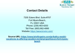 Contact Details
7205 Estero Blvd. Suite #707
Fort Myers Beach,
FL 33931 USA
Phone: (239) 463-4253
Toll Free: (800) 662-4995
Website: https://www.knvinc.com/
Source URL:https://www.briefingwire.com/pr/kathy-nesbit-
vacations-is-offering-vacation-rental-properties-on-fort-myers-
beach
 
