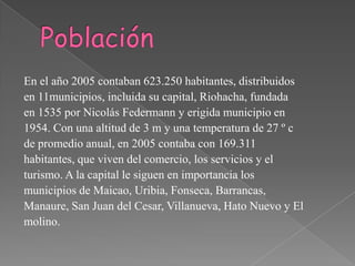 Población En el año 2005 contaban 623.250 habitantes, distribuidos en 11municipios, incluida su capital, Riohacha, fundada en 1535 por Nicolás Federmann y erigida municipio en 1954. Con una altitud de 3 m y una temperatura de 27 º c de promedio anual, en 2005 contaba con 169.311 habitantes, que viven del comercio, los servicios y el turismo. A la capital le siguen en importancia los municipios de Maicao, Uribia, Fonseca, Barrancas, Manaure, San Juan del Cesar, Villanueva, Hato Nuevo y El molino. 