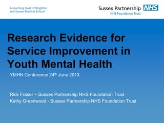 Research Evidence for
Service Improvement in
Youth Mental Health
YMHN Conference 24th June 2013
Rick Fraser – Sussex Partnership NHS Foundation Trust
Kathy Greenwood - Sussex Partnership NHS Foundation Trust
 