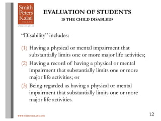 WWW.OHIOEDLAW.COM 12
EVALUATION OF STUDENTS
IS THE CHILD DISABLED?
“Disability” includes:
(1) Having a physical or mental impairment that
substantially limits one or more major life activities;
(2) Having a record of having a physical or mental
impairment that substantially limits one or more
major life activities; or
(3) Being regarded as having a physical or mental
impairment that substantially limits one or more
major life activities.
 