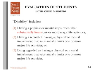 WWW.OHIOEDLAW.COM 14
EVALUATION OF STUDENTS
IS THE CHILD DISABLED?
“Disability” includes:
(1) Having a physical or mental impairment that
substantially limits one or more major life activities;
(2) Having a record of having a physical or mental
impairment that substantially limits one or more
major life activities; or
(3) Being regarded as having a physical or mental
impairment that substantially limits one or more
major life activities.
 