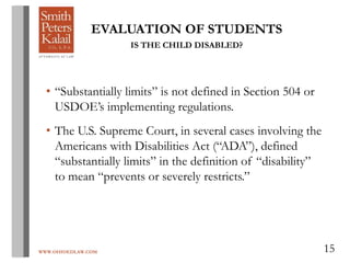 WWW.OHIOEDLAW.COM 15
EVALUATION OF STUDENTS
IS THE CHILD DISABLED?
• “Substantially limits” is not defined in Section 504 or
USDOE’s implementing regulations.
• The U.S. Supreme Court, in several cases involving the
Americans with Disabilities Act (“ADA”), defined
“substantially limits” in the definition of “disability”
to mean “prevents or severely restricts.”
 