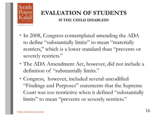 WWW.OHIOEDLAW.COM 16
EVALUATION OF STUDENTS
IS THE CHILD DISABLED?
• In 2008, Congress contemplated amending the ADA
to define “substantially limits” to mean “materially
restricts,” which is a lower standard than “prevents or
severely restricts.”
• The ADA Amendment Act, however, did not include a
definition of “substantially limits.”
• Congress, however, included several uncodified
“Findings and Purposes” statements that the Supreme
Court was too restrictive when it defined “substantially
limits” to mean “prevents or severely restricts.”
 