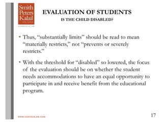 WWW.OHIOEDLAW.COM 17
EVALUATION OF STUDENTS
IS THE CHILD DISABLED?
• Thus, “substantially limits” should be read to mean
“materially restricts,” not “prevents or severely
restricts.”
• With the threshold for “disabled” so lowered, the focus
of the evaluation should be on whether the student
needs accommodations to have an equal opportunity to
participate in and receive benefit from the educational
program.
 