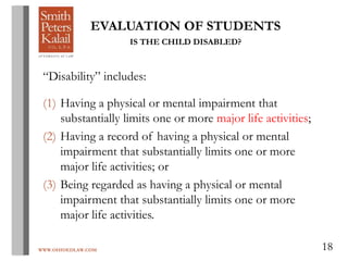 WWW.OHIOEDLAW.COM 18
EVALUATION OF STUDENTS
IS THE CHILD DISABLED?
“Disability” includes:
(1) Having a physical or mental impairment that
substantially limits one or more major life activities;
(2) Having a record of having a physical or mental
impairment that substantially limits one or more
major life activities; or
(3) Being regarded as having a physical or mental
impairment that substantially limits one or more
major life activities.
 