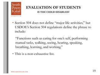 WWW.OHIOEDLAW.COM 19
EVALUATION OF STUDENTS
IS THE CHILD DISABLED?
• Section 504 does not define “major life activities,” but
USDOE’s Section 504 regulations define the phrase to
include:
“Functions such as caring for one’s self, performing
manual tasks, walking, seeing, hearing, speaking,
breathing, learning, and working.”
• This is a non-exhaustive list.
 